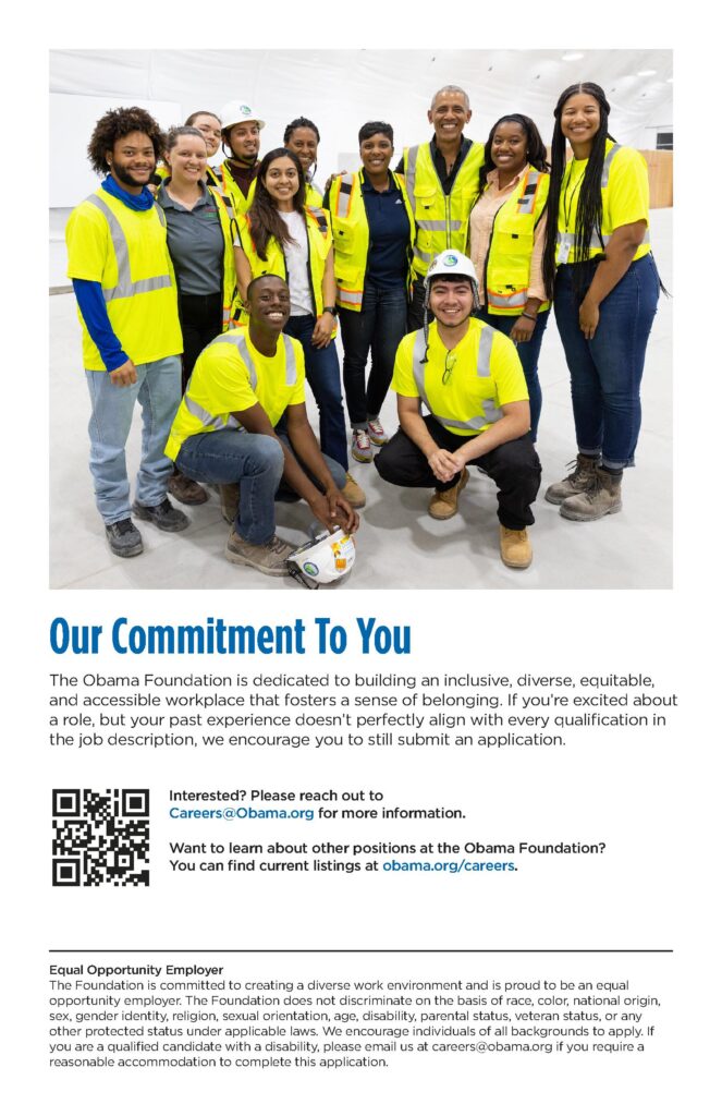 The Obama Foundation is dedicated to building an inclusive, diverse, equitable and accessible workplace that fosters a sense of belonging. If you're excited about a role, but your past experience doesn't perfectly align with every qualification in the job description, we encourage you to still submit an application. 